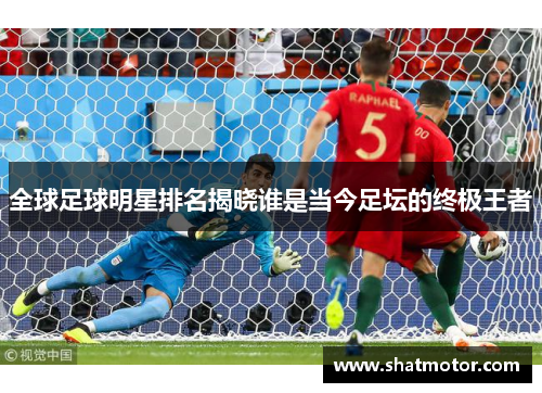 全球足球明星排名揭晓谁是当今足坛的终极王者