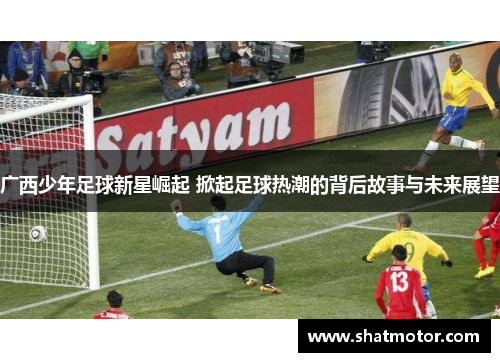 广西少年足球新星崛起 掀起足球热潮的背后故事与未来展望