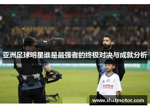 亚洲足球明星谁是最强者的终极对决与成就分析