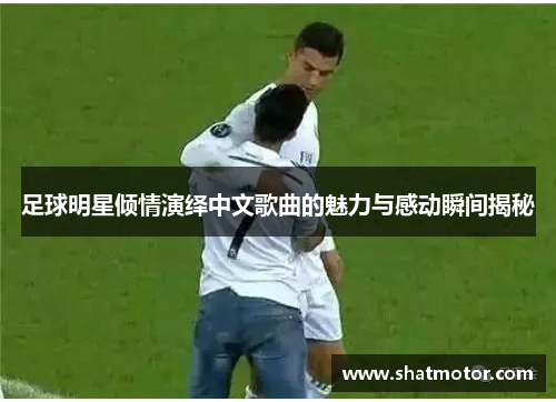 足球明星倾情演绎中文歌曲的魅力与感动瞬间揭秘
