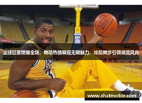 篮球巨星燃爆全场，舞动热情展现无限魅力，炫酷舞步引领潮流风尚