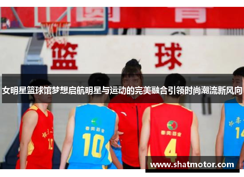 女明星篮球馆梦想启航明星与运动的完美融合引领时尚潮流新风向