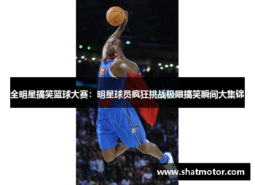 全明星搞笑篮球大赛：明星球员疯狂挑战极限搞笑瞬间大集锦