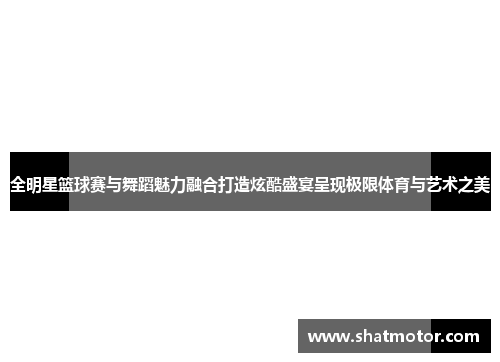 全明星篮球赛与舞蹈魅力融合打造炫酷盛宴呈现极限体育与艺术之美